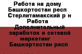 Работа на дому - Башкортостан респ., Стерлитамакский р-н Работа » Дополнительный заработок и сетевой маркетинг   . Башкортостан респ.